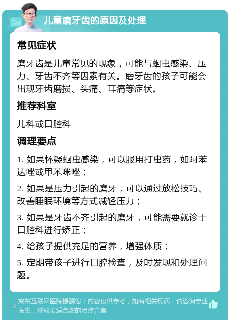 儿童磨牙齿的原因及处理 常见症状 磨牙齿是儿童常见的现象，可能与蛔虫感染、压力、牙齿不齐等因素有关。磨牙齿的孩子可能会出现牙齿磨损、头痛、耳痛等症状。 推荐科室 儿科或口腔科 调理要点 1. 如果怀疑蛔虫感染，可以服用打虫药，如阿苯达唑或甲苯咪唑； 2. 如果是压力引起的磨牙，可以通过放松技巧、改善睡眠环境等方式减轻压力； 3. 如果是牙齿不齐引起的磨牙，可能需要就诊于口腔科进行矫正； 4. 给孩子提供充足的营养，增强体质； 5. 定期带孩子进行口腔检查，及时发现和处理问题。