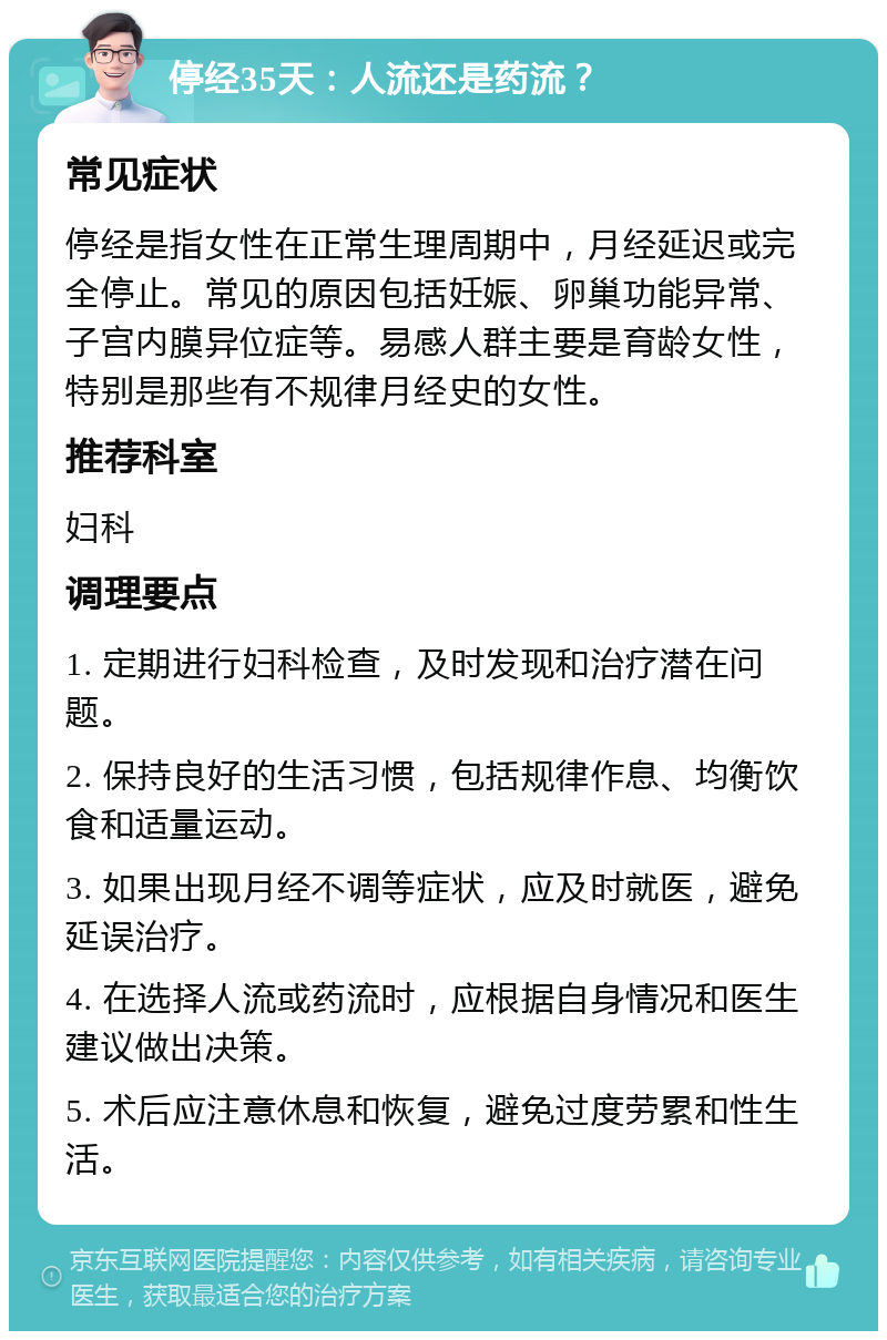 停经35天：人流还是药流？ 常见症状 停经是指女性在正常生理周期中，月经延迟或完全停止。常见的原因包括妊娠、卵巢功能异常、子宫内膜异位症等。易感人群主要是育龄女性，特别是那些有不规律月经史的女性。 推荐科室 妇科 调理要点 1. 定期进行妇科检查，及时发现和治疗潜在问题。 2. 保持良好的生活习惯，包括规律作息、均衡饮食和适量运动。 3. 如果出现月经不调等症状，应及时就医，避免延误治疗。 4. 在选择人流或药流时，应根据自身情况和医生建议做出决策。 5. 术后应注意休息和恢复，避免过度劳累和性生活。