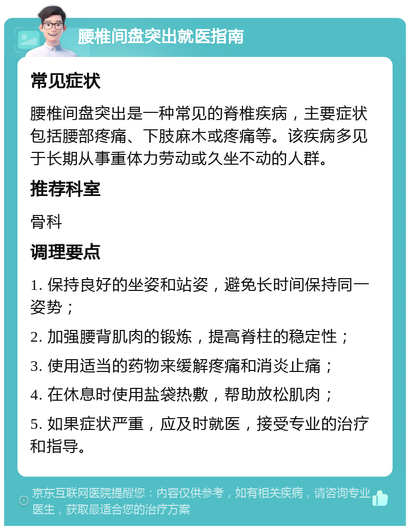 腰椎间盘突出就医指南 常见症状 腰椎间盘突出是一种常见的脊椎疾病，主要症状包括腰部疼痛、下肢麻木或疼痛等。该疾病多见于长期从事重体力劳动或久坐不动的人群。 推荐科室 骨科 调理要点 1. 保持良好的坐姿和站姿，避免长时间保持同一姿势； 2. 加强腰背肌肉的锻炼，提高脊柱的稳定性； 3. 使用适当的药物来缓解疼痛和消炎止痛； 4. 在休息时使用盐袋热敷，帮助放松肌肉； 5. 如果症状严重，应及时就医，接受专业的治疗和指导。