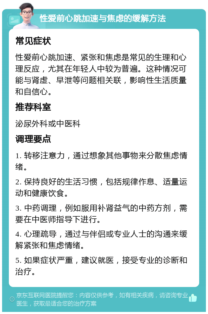 性爱前心跳加速与焦虑的缓解方法 常见症状 性爱前心跳加速、紧张和焦虑是常见的生理和心理反应，尤其在年轻人中较为普遍。这种情况可能与肾虚、早泄等问题相关联，影响性生活质量和自信心。 推荐科室 泌尿外科或中医科 调理要点 1. 转移注意力，通过想象其他事物来分散焦虑情绪。 2. 保持良好的生活习惯，包括规律作息、适量运动和健康饮食。 3. 中药调理，例如服用补肾益气的中药方剂，需要在中医师指导下进行。 4. 心理疏导，通过与伴侣或专业人士的沟通来缓解紧张和焦虑情绪。 5. 如果症状严重，建议就医，接受专业的诊断和治疗。