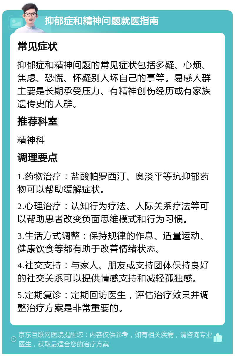 抑郁症和精神问题就医指南 常见症状 抑郁症和精神问题的常见症状包括多疑、心烦、焦虑、恐慌、怀疑别人坏自己的事等。易感人群主要是长期承受压力、有精神创伤经历或有家族遗传史的人群。 推荐科室 精神科 调理要点 1.药物治疗：盐酸帕罗西汀、奥淡平等抗抑郁药物可以帮助缓解症状。 2.心理治疗：认知行为疗法、人际关系疗法等可以帮助患者改变负面思维模式和行为习惯。 3.生活方式调整：保持规律的作息、适量运动、健康饮食等都有助于改善情绪状态。 4.社交支持：与家人、朋友或支持团体保持良好的社交关系可以提供情感支持和减轻孤独感。 5.定期复诊：定期回访医生，评估治疗效果并调整治疗方案是非常重要的。