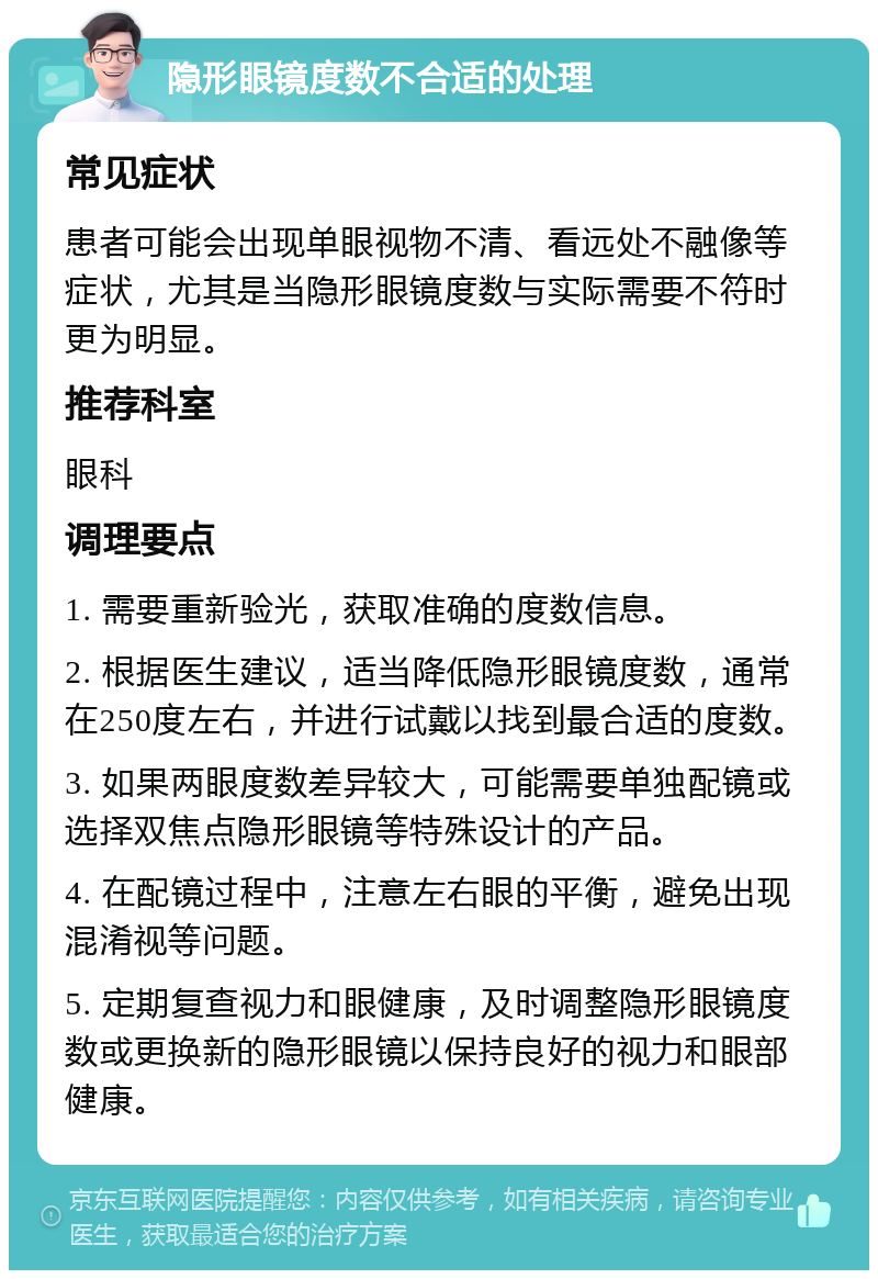 隐形眼镜度数不合适的处理 常见症状 患者可能会出现单眼视物不清、看远处不融像等症状，尤其是当隐形眼镜度数与实际需要不符时更为明显。 推荐科室 眼科 调理要点 1. 需要重新验光，获取准确的度数信息。 2. 根据医生建议，适当降低隐形眼镜度数，通常在250度左右，并进行试戴以找到最合适的度数。 3. 如果两眼度数差异较大，可能需要单独配镜或选择双焦点隐形眼镜等特殊设计的产品。 4. 在配镜过程中，注意左右眼的平衡，避免出现混淆视等问题。 5. 定期复查视力和眼健康，及时调整隐形眼镜度数或更换新的隐形眼镜以保持良好的视力和眼部健康。