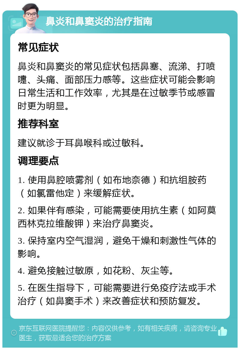 鼻炎和鼻窦炎的治疗指南 常见症状 鼻炎和鼻窦炎的常见症状包括鼻塞、流涕、打喷嚏、头痛、面部压力感等。这些症状可能会影响日常生活和工作效率，尤其是在过敏季节或感冒时更为明显。 推荐科室 建议就诊于耳鼻喉科或过敏科。 调理要点 1. 使用鼻腔喷雾剂（如布地奈德）和抗组胺药（如氯雷他定）来缓解症状。 2. 如果伴有感染，可能需要使用抗生素（如阿莫西林克拉维酸钾）来治疗鼻窦炎。 3. 保持室内空气湿润，避免干燥和刺激性气体的影响。 4. 避免接触过敏原，如花粉、灰尘等。 5. 在医生指导下，可能需要进行免疫疗法或手术治疗（如鼻窦手术）来改善症状和预防复发。