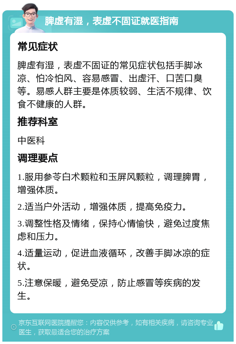 脾虚有湿，表虚不固证就医指南 常见症状 脾虚有湿，表虚不固证的常见症状包括手脚冰凉、怕冷怕风、容易感冒、出虚汗、口苦口臭等。易感人群主要是体质较弱、生活不规律、饮食不健康的人群。 推荐科室 中医科 调理要点 1.服用参苓白术颗粒和玉屏风颗粒，调理脾胃，增强体质。 2.适当户外活动，增强体质，提高免疫力。 3.调整性格及情绪，保持心情愉快，避免过度焦虑和压力。 4.适量运动，促进血液循环，改善手脚冰凉的症状。 5.注意保暖，避免受凉，防止感冒等疾病的发生。