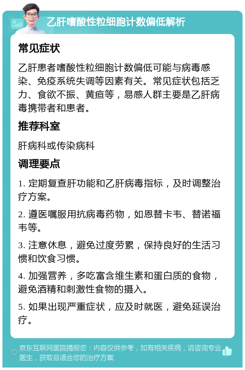 乙肝嗜酸性粒细胞计数偏低解析 常见症状 乙肝患者嗜酸性粒细胞计数偏低可能与病毒感染、免疫系统失调等因素有关。常见症状包括乏力、食欲不振、黄疸等，易感人群主要是乙肝病毒携带者和患者。 推荐科室 肝病科或传染病科 调理要点 1. 定期复查肝功能和乙肝病毒指标，及时调整治疗方案。 2. 遵医嘱服用抗病毒药物，如恩替卡韦、替诺福韦等。 3. 注意休息，避免过度劳累，保持良好的生活习惯和饮食习惯。 4. 加强营养，多吃富含维生素和蛋白质的食物，避免酒精和刺激性食物的摄入。 5. 如果出现严重症状，应及时就医，避免延误治疗。