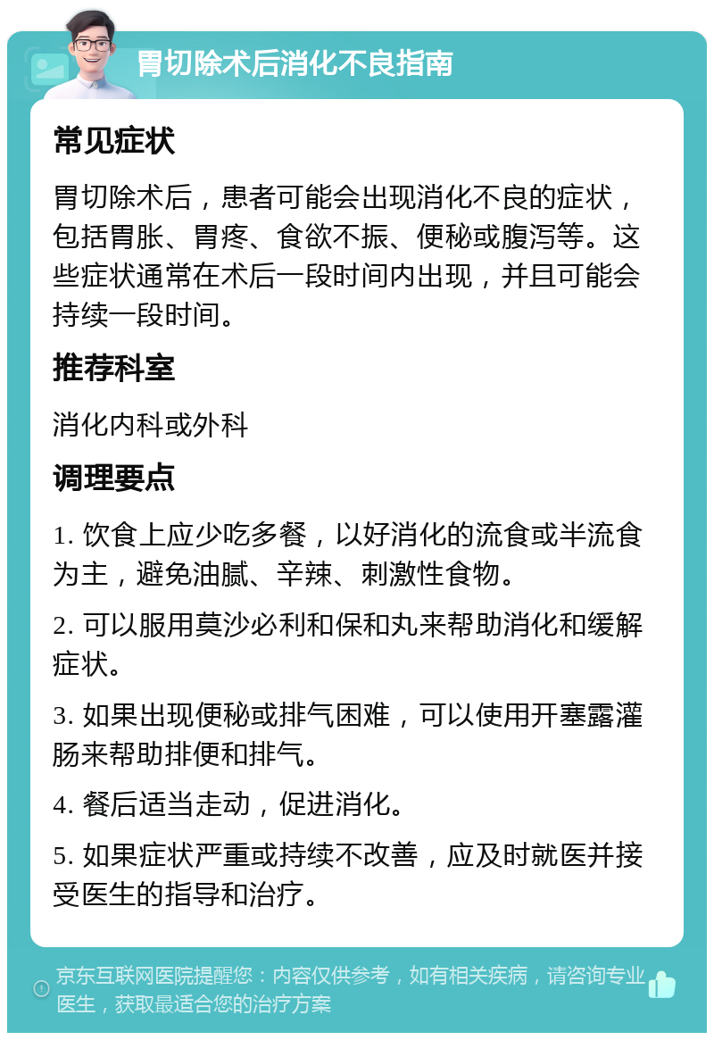 胃切除术后消化不良指南 常见症状 胃切除术后，患者可能会出现消化不良的症状，包括胃胀、胃疼、食欲不振、便秘或腹泻等。这些症状通常在术后一段时间内出现，并且可能会持续一段时间。 推荐科室 消化内科或外科 调理要点 1. 饮食上应少吃多餐，以好消化的流食或半流食为主，避免油腻、辛辣、刺激性食物。 2. 可以服用莫沙必利和保和丸来帮助消化和缓解症状。 3. 如果出现便秘或排气困难，可以使用开塞露灌肠来帮助排便和排气。 4. 餐后适当走动，促进消化。 5. 如果症状严重或持续不改善，应及时就医并接受医生的指导和治疗。