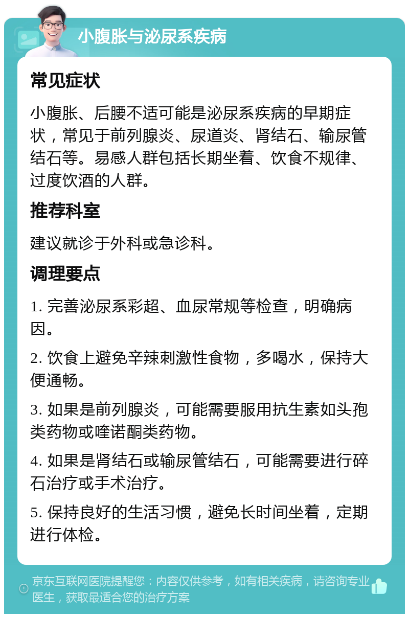 小腹胀与泌尿系疾病 常见症状 小腹胀、后腰不适可能是泌尿系疾病的早期症状，常见于前列腺炎、尿道炎、肾结石、输尿管结石等。易感人群包括长期坐着、饮食不规律、过度饮酒的人群。 推荐科室 建议就诊于外科或急诊科。 调理要点 1. 完善泌尿系彩超、血尿常规等检查，明确病因。 2. 饮食上避免辛辣刺激性食物，多喝水，保持大便通畅。 3. 如果是前列腺炎，可能需要服用抗生素如头孢类药物或喹诺酮类药物。 4. 如果是肾结石或输尿管结石，可能需要进行碎石治疗或手术治疗。 5. 保持良好的生活习惯，避免长时间坐着，定期进行体检。