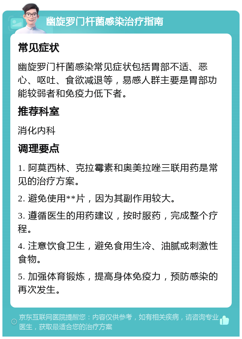 幽旋罗门杆菌感染治疗指南 常见症状 幽旋罗门杆菌感染常见症状包括胃部不适、恶心、呕吐、食欲减退等，易感人群主要是胃部功能较弱者和免疫力低下者。 推荐科室 消化内科 调理要点 1. 阿莫西林、克拉霉素和奥美拉唑三联用药是常见的治疗方案。 2. 避免使用**片，因为其副作用较大。 3. 遵循医生的用药建议，按时服药，完成整个疗程。 4. 注意饮食卫生，避免食用生冷、油腻或刺激性食物。 5. 加强体育锻炼，提高身体免疫力，预防感染的再次发生。