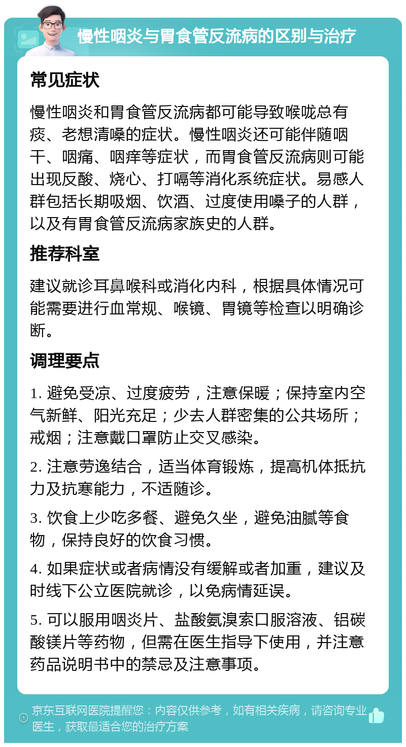 慢性咽炎与胃食管反流病的区别与治疗 常见症状 慢性咽炎和胃食管反流病都可能导致喉咙总有痰、老想清嗓的症状。慢性咽炎还可能伴随咽干、咽痛、咽痒等症状，而胃食管反流病则可能出现反酸、烧心、打嗝等消化系统症状。易感人群包括长期吸烟、饮酒、过度使用嗓子的人群，以及有胃食管反流病家族史的人群。 推荐科室 建议就诊耳鼻喉科或消化内科，根据具体情况可能需要进行血常规、喉镜、胃镜等检查以明确诊断。 调理要点 1. 避免受凉、过度疲劳，注意保暖；保持室内空气新鲜、阳光充足；少去人群密集的公共场所；戒烟；注意戴口罩防止交叉感染。 2. 注意劳逸结合，适当体育锻炼，提高机体抵抗力及抗寒能力，不适随诊。 3. 饮食上少吃多餐、避免久坐，避免油腻等食物，保持良好的饮食习惯。 4. 如果症状或者病情没有缓解或者加重，建议及时线下公立医院就诊，以免病情延误。 5. 可以服用咽炎片、盐酸氨溴索口服溶液、铝碳酸镁片等药物，但需在医生指导下使用，并注意药品说明书中的禁忌及注意事项。