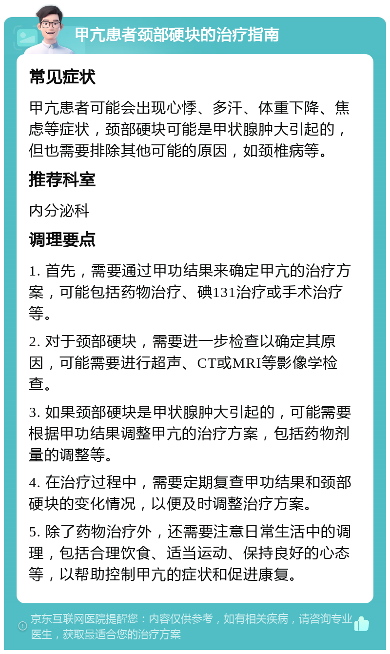 甲亢患者颈部硬块的治疗指南 常见症状 甲亢患者可能会出现心悸、多汗、体重下降、焦虑等症状，颈部硬块可能是甲状腺肿大引起的，但也需要排除其他可能的原因，如颈椎病等。 推荐科室 内分泌科 调理要点 1. 首先，需要通过甲功结果来确定甲亢的治疗方案，可能包括药物治疗、碘131治疗或手术治疗等。 2. 对于颈部硬块，需要进一步检查以确定其原因，可能需要进行超声、CT或MRI等影像学检查。 3. 如果颈部硬块是甲状腺肿大引起的，可能需要根据甲功结果调整甲亢的治疗方案，包括药物剂量的调整等。 4. 在治疗过程中，需要定期复查甲功结果和颈部硬块的变化情况，以便及时调整治疗方案。 5. 除了药物治疗外，还需要注意日常生活中的调理，包括合理饮食、适当运动、保持良好的心态等，以帮助控制甲亢的症状和促进康复。