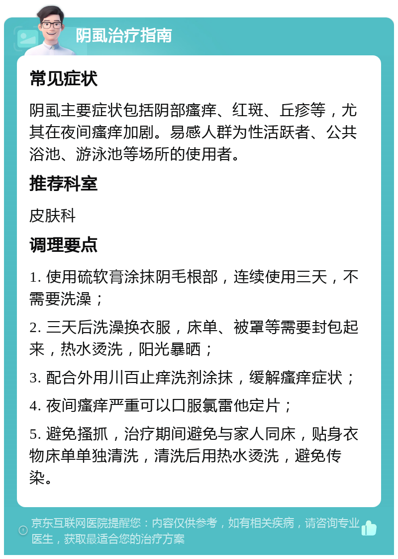 阴虱治疗指南 常见症状 阴虱主要症状包括阴部瘙痒、红斑、丘疹等，尤其在夜间瘙痒加剧。易感人群为性活跃者、公共浴池、游泳池等场所的使用者。 推荐科室 皮肤科 调理要点 1. 使用硫软膏涂抹阴毛根部，连续使用三天，不需要洗澡； 2. 三天后洗澡换衣服，床单、被罩等需要封包起来，热水烫洗，阳光暴晒； 3. 配合外用川百止痒洗剂涂抹，缓解瘙痒症状； 4. 夜间瘙痒严重可以口服氯雷他定片； 5. 避免搔抓，治疗期间避免与家人同床，贴身衣物床单单独清洗，清洗后用热水烫洗，避免传染。