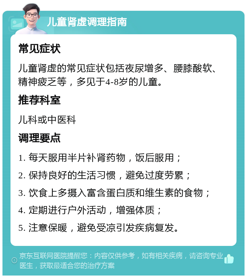 儿童肾虚调理指南 常见症状 儿童肾虚的常见症状包括夜尿增多、腰膝酸软、精神疲乏等，多见于4-8岁的儿童。 推荐科室 儿科或中医科 调理要点 1. 每天服用半片补肾药物，饭后服用； 2. 保持良好的生活习惯，避免过度劳累； 3. 饮食上多摄入富含蛋白质和维生素的食物； 4. 定期进行户外活动，增强体质； 5. 注意保暖，避免受凉引发疾病复发。