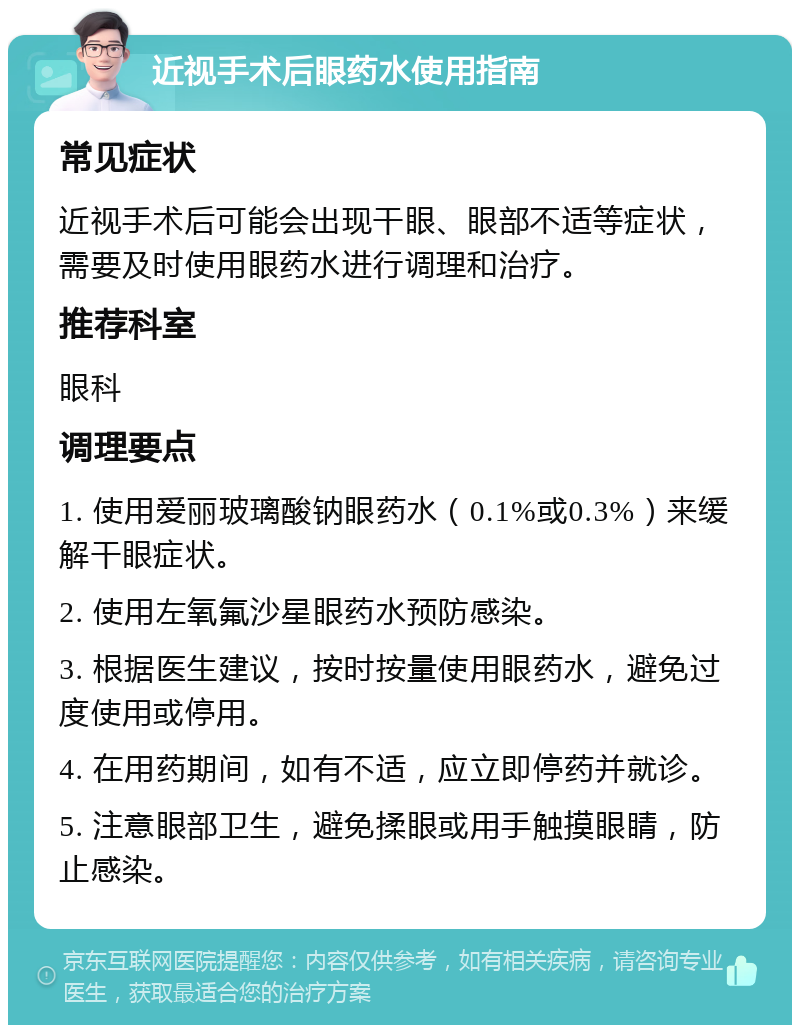 近视手术后眼药水使用指南 常见症状 近视手术后可能会出现干眼、眼部不适等症状，需要及时使用眼药水进行调理和治疗。 推荐科室 眼科 调理要点 1. 使用爱丽玻璃酸钠眼药水（0.1%或0.3%）来缓解干眼症状。 2. 使用左氧氟沙星眼药水预防感染。 3. 根据医生建议，按时按量使用眼药水，避免过度使用或停用。 4. 在用药期间，如有不适，应立即停药并就诊。 5. 注意眼部卫生，避免揉眼或用手触摸眼睛，防止感染。