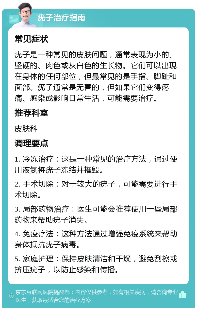 疣子治疗指南 常见症状 疣子是一种常见的皮肤问题，通常表现为小的、坚硬的、肉色或灰白色的生长物。它们可以出现在身体的任何部位，但最常见的是手指、脚趾和面部。疣子通常是无害的，但如果它们变得疼痛、感染或影响日常生活，可能需要治疗。 推荐科室 皮肤科 调理要点 1. 冷冻治疗：这是一种常见的治疗方法，通过使用液氮将疣子冻结并摧毁。 2. 手术切除：对于较大的疣子，可能需要进行手术切除。 3. 局部药物治疗：医生可能会推荐使用一些局部药物来帮助疣子消失。 4. 免疫疗法：这种方法通过增强免疫系统来帮助身体抵抗疣子病毒。 5. 家庭护理：保持皮肤清洁和干燥，避免刮擦或挤压疣子，以防止感染和传播。