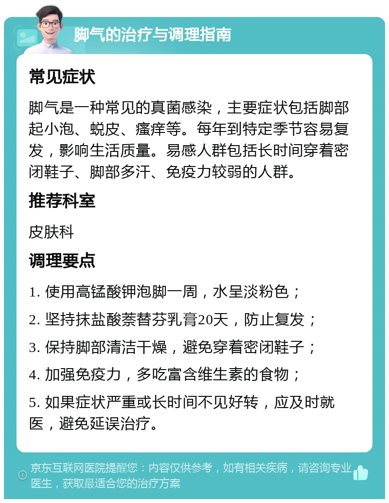 脚气的治疗与调理指南 常见症状 脚气是一种常见的真菌感染，主要症状包括脚部起小泡、蜕皮、瘙痒等。每年到特定季节容易复发，影响生活质量。易感人群包括长时间穿着密闭鞋子、脚部多汗、免疫力较弱的人群。 推荐科室 皮肤科 调理要点 1. 使用高锰酸钾泡脚一周，水呈淡粉色； 2. 坚持抹盐酸萘替芬乳膏20天，防止复发； 3. 保持脚部清洁干燥，避免穿着密闭鞋子； 4. 加强免疫力，多吃富含维生素的食物； 5. 如果症状严重或长时间不见好转，应及时就医，避免延误治疗。