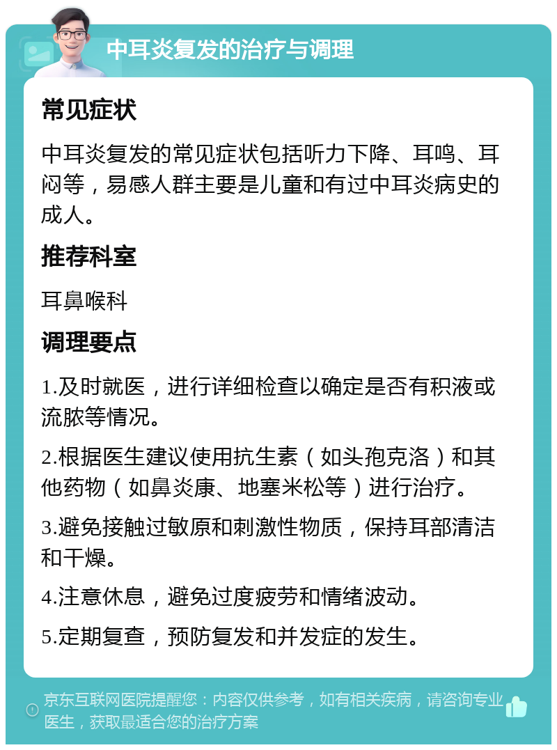 中耳炎复发的治疗与调理 常见症状 中耳炎复发的常见症状包括听力下降、耳鸣、耳闷等，易感人群主要是儿童和有过中耳炎病史的成人。 推荐科室 耳鼻喉科 调理要点 1.及时就医，进行详细检查以确定是否有积液或流脓等情况。 2.根据医生建议使用抗生素（如头孢克洛）和其他药物（如鼻炎康、地塞米松等）进行治疗。 3.避免接触过敏原和刺激性物质，保持耳部清洁和干燥。 4.注意休息，避免过度疲劳和情绪波动。 5.定期复查，预防复发和并发症的发生。