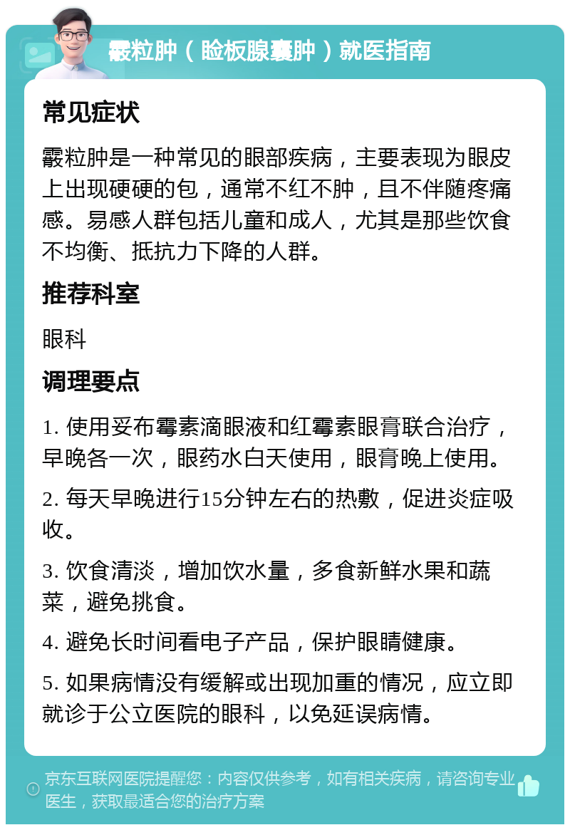 霰粒肿（睑板腺囊肿）就医指南 常见症状 霰粒肿是一种常见的眼部疾病，主要表现为眼皮上出现硬硬的包，通常不红不肿，且不伴随疼痛感。易感人群包括儿童和成人，尤其是那些饮食不均衡、抵抗力下降的人群。 推荐科室 眼科 调理要点 1. 使用妥布霉素滴眼液和红霉素眼膏联合治疗，早晚各一次，眼药水白天使用，眼膏晚上使用。 2. 每天早晚进行15分钟左右的热敷，促进炎症吸收。 3. 饮食清淡，增加饮水量，多食新鲜水果和蔬菜，避免挑食。 4. 避免长时间看电子产品，保护眼睛健康。 5. 如果病情没有缓解或出现加重的情况，应立即就诊于公立医院的眼科，以免延误病情。