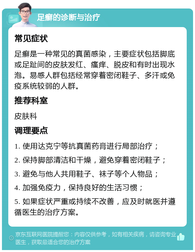 足癣的诊断与治疗 常见症状 足癣是一种常见的真菌感染，主要症状包括脚底或足趾间的皮肤发红、瘙痒、脱皮和有时出现水泡。易感人群包括经常穿着密闭鞋子、多汗或免疫系统较弱的人群。 推荐科室 皮肤科 调理要点 1. 使用达克宁等抗真菌药膏进行局部治疗； 2. 保持脚部清洁和干燥，避免穿着密闭鞋子； 3. 避免与他人共用鞋子、袜子等个人物品； 4. 加强免疫力，保持良好的生活习惯； 5. 如果症状严重或持续不改善，应及时就医并遵循医生的治疗方案。