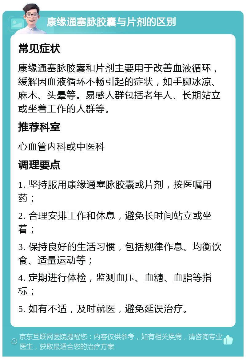 康缘通塞脉胶囊与片剂的区别 常见症状 康缘通塞脉胶囊和片剂主要用于改善血液循环，缓解因血液循环不畅引起的症状，如手脚冰凉、麻木、头晕等。易感人群包括老年人、长期站立或坐着工作的人群等。 推荐科室 心血管内科或中医科 调理要点 1. 坚持服用康缘通塞脉胶囊或片剂，按医嘱用药； 2. 合理安排工作和休息，避免长时间站立或坐着； 3. 保持良好的生活习惯，包括规律作息、均衡饮食、适量运动等； 4. 定期进行体检，监测血压、血糖、血脂等指标； 5. 如有不适，及时就医，避免延误治疗。