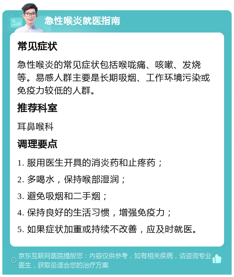 急性喉炎就医指南 常见症状 急性喉炎的常见症状包括喉咙痛、咳嗽、发烧等。易感人群主要是长期吸烟、工作环境污染或免疫力较低的人群。 推荐科室 耳鼻喉科 调理要点 1. 服用医生开具的消炎药和止疼药； 2. 多喝水，保持喉部湿润； 3. 避免吸烟和二手烟； 4. 保持良好的生活习惯，增强免疫力； 5. 如果症状加重或持续不改善，应及时就医。