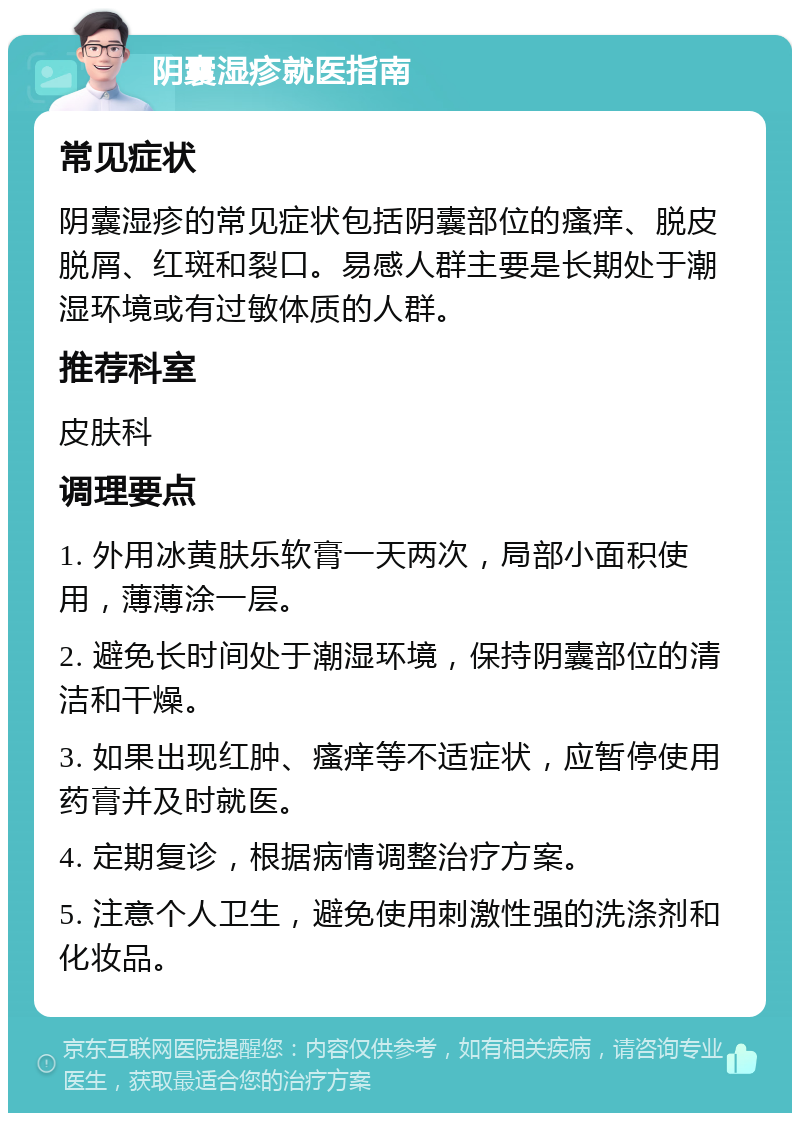 阴囊湿疹就医指南 常见症状 阴囊湿疹的常见症状包括阴囊部位的瘙痒、脱皮脱屑、红斑和裂口。易感人群主要是长期处于潮湿环境或有过敏体质的人群。 推荐科室 皮肤科 调理要点 1. 外用冰黄肤乐软膏一天两次，局部小面积使用，薄薄涂一层。 2. 避免长时间处于潮湿环境，保持阴囊部位的清洁和干燥。 3. 如果出现红肿、瘙痒等不适症状，应暂停使用药膏并及时就医。 4. 定期复诊，根据病情调整治疗方案。 5. 注意个人卫生，避免使用刺激性强的洗涤剂和化妆品。