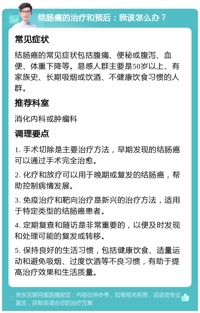 结肠癌的治疗和预后：我该怎么办？ 常见症状 结肠癌的常见症状包括腹痛、便秘或腹泻、血便、体重下降等。易感人群主要是50岁以上、有家族史、长期吸烟或饮酒、不健康饮食习惯的人群。 推荐科室 消化内科或肿瘤科 调理要点 1. 手术切除是主要治疗方法，早期发现的结肠癌可以通过手术完全治愈。 2. 化疗和放疗可以用于晚期或复发的结肠癌，帮助控制病情发展。 3. 免疫治疗和靶向治疗是新兴的治疗方法，适用于特定类型的结肠癌患者。 4. 定期复查和随访是非常重要的，以便及时发现和处理可能的复发或转移。 5. 保持良好的生活习惯，包括健康饮食、适量运动和避免吸烟、过度饮酒等不良习惯，有助于提高治疗效果和生活质量。