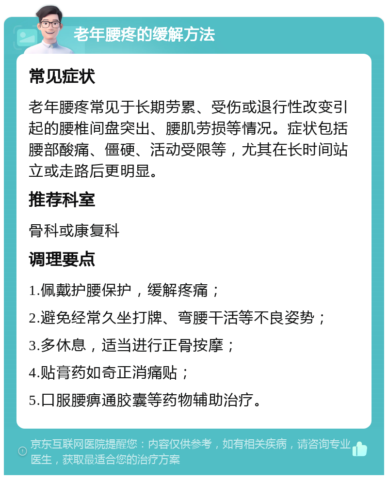 老年腰疼的缓解方法 常见症状 老年腰疼常见于长期劳累、受伤或退行性改变引起的腰椎间盘突出、腰肌劳损等情况。症状包括腰部酸痛、僵硬、活动受限等，尤其在长时间站立或走路后更明显。 推荐科室 骨科或康复科 调理要点 1.佩戴护腰保护，缓解疼痛； 2.避免经常久坐打牌、弯腰干活等不良姿势； 3.多休息，适当进行正骨按摩； 4.贴膏药如奇正消痛贴； 5.口服腰痹通胶囊等药物辅助治疗。