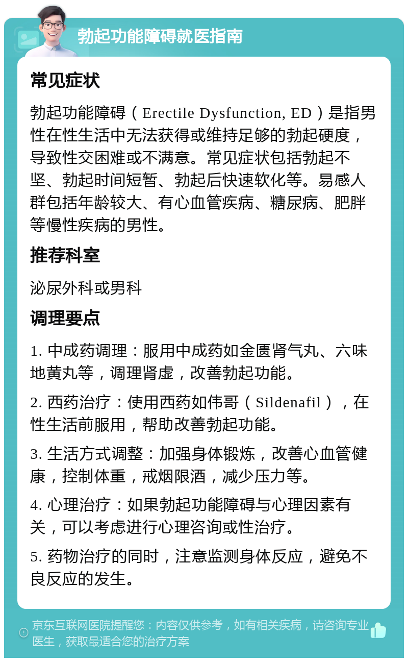 勃起功能障碍就医指南 常见症状 勃起功能障碍（Erectile Dysfunction, ED）是指男性在性生活中无法获得或维持足够的勃起硬度，导致性交困难或不满意。常见症状包括勃起不坚、勃起时间短暂、勃起后快速软化等。易感人群包括年龄较大、有心血管疾病、糖尿病、肥胖等慢性疾病的男性。 推荐科室 泌尿外科或男科 调理要点 1. 中成药调理：服用中成药如金匮肾气丸、六味地黄丸等，调理肾虚，改善勃起功能。 2. 西药治疗：使用西药如伟哥（Sildenafil），在性生活前服用，帮助改善勃起功能。 3. 生活方式调整：加强身体锻炼，改善心血管健康，控制体重，戒烟限酒，减少压力等。 4. 心理治疗：如果勃起功能障碍与心理因素有关，可以考虑进行心理咨询或性治疗。 5. 药物治疗的同时，注意监测身体反应，避免不良反应的发生。