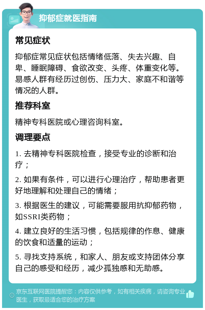 抑郁症就医指南 常见症状 抑郁症常见症状包括情绪低落、失去兴趣、自卑、睡眠障碍、食欲改变、头疼、体重变化等。易感人群有经历过创伤、压力大、家庭不和谐等情况的人群。 推荐科室 精神专科医院或心理咨询科室。 调理要点 1. 去精神专科医院检查，接受专业的诊断和治疗； 2. 如果有条件，可以进行心理治疗，帮助患者更好地理解和处理自己的情绪； 3. 根据医生的建议，可能需要服用抗抑郁药物，如SSRI类药物； 4. 建立良好的生活习惯，包括规律的作息、健康的饮食和适量的运动； 5. 寻找支持系统，和家人、朋友或支持团体分享自己的感受和经历，减少孤独感和无助感。