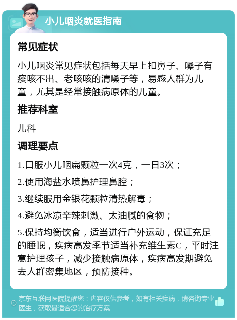 小儿咽炎就医指南 常见症状 小儿咽炎常见症状包括每天早上扣鼻子、嗓子有痰咳不出、老咳咳的清嗓子等，易感人群为儿童，尤其是经常接触病原体的儿童。 推荐科室 儿科 调理要点 1.口服小儿咽扁颗粒一次4克，一日3次； 2.使用海盐水喷鼻护理鼻腔； 3.继续服用金银花颗粒清热解毒； 4.避免冰凉辛辣刺激、太油腻的食物； 5.保持均衡饮食，适当进行户外运动，保证充足的睡眠，疾病高发季节适当补充维生素C，平时注意护理孩子，减少接触病原体，疾病高发期避免去人群密集地区，预防接种。