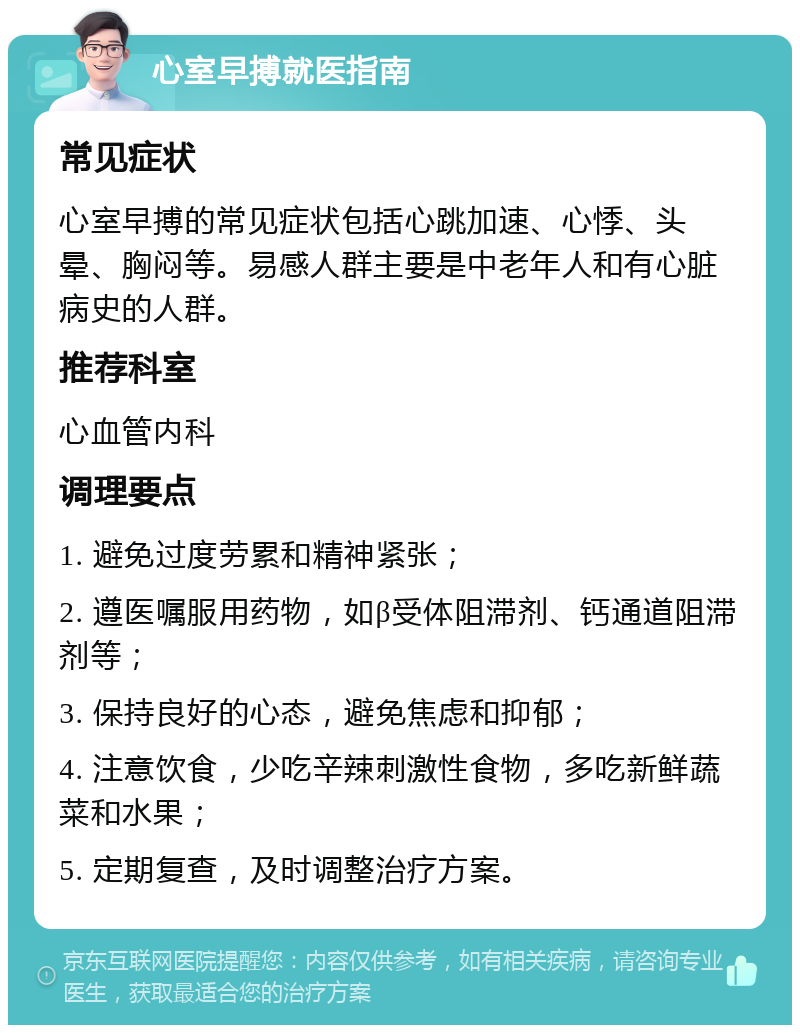 心室早搏就医指南 常见症状 心室早搏的常见症状包括心跳加速、心悸、头晕、胸闷等。易感人群主要是中老年人和有心脏病史的人群。 推荐科室 心血管内科 调理要点 1. 避免过度劳累和精神紧张； 2. 遵医嘱服用药物，如β受体阻滞剂、钙通道阻滞剂等； 3. 保持良好的心态，避免焦虑和抑郁； 4. 注意饮食，少吃辛辣刺激性食物，多吃新鲜蔬菜和水果； 5. 定期复查，及时调整治疗方案。