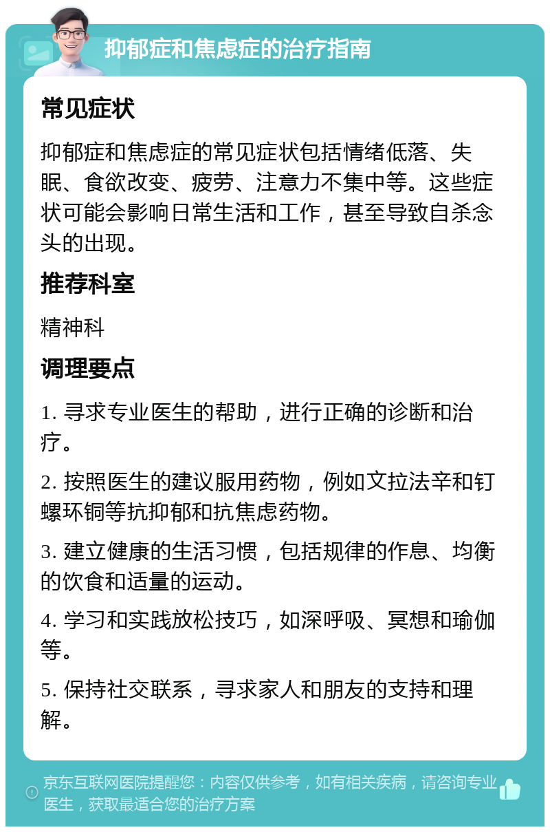 抑郁症和焦虑症的治疗指南 常见症状 抑郁症和焦虑症的常见症状包括情绪低落、失眠、食欲改变、疲劳、注意力不集中等。这些症状可能会影响日常生活和工作，甚至导致自杀念头的出现。 推荐科室 精神科 调理要点 1. 寻求专业医生的帮助，进行正确的诊断和治疗。 2. 按照医生的建议服用药物，例如文拉法辛和钉螺环铜等抗抑郁和抗焦虑药物。 3. 建立健康的生活习惯，包括规律的作息、均衡的饮食和适量的运动。 4. 学习和实践放松技巧，如深呼吸、冥想和瑜伽等。 5. 保持社交联系，寻求家人和朋友的支持和理解。