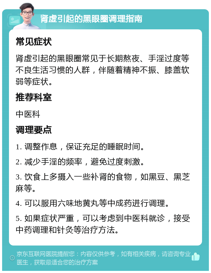 肾虚引起的黑眼圈调理指南 常见症状 肾虚引起的黑眼圈常见于长期熬夜、手淫过度等不良生活习惯的人群，伴随着精神不振、膝盖软弱等症状。 推荐科室 中医科 调理要点 1. 调整作息，保证充足的睡眠时间。 2. 减少手淫的频率，避免过度刺激。 3. 饮食上多摄入一些补肾的食物，如黑豆、黑芝麻等。 4. 可以服用六味地黄丸等中成药进行调理。 5. 如果症状严重，可以考虑到中医科就诊，接受中药调理和针灸等治疗方法。