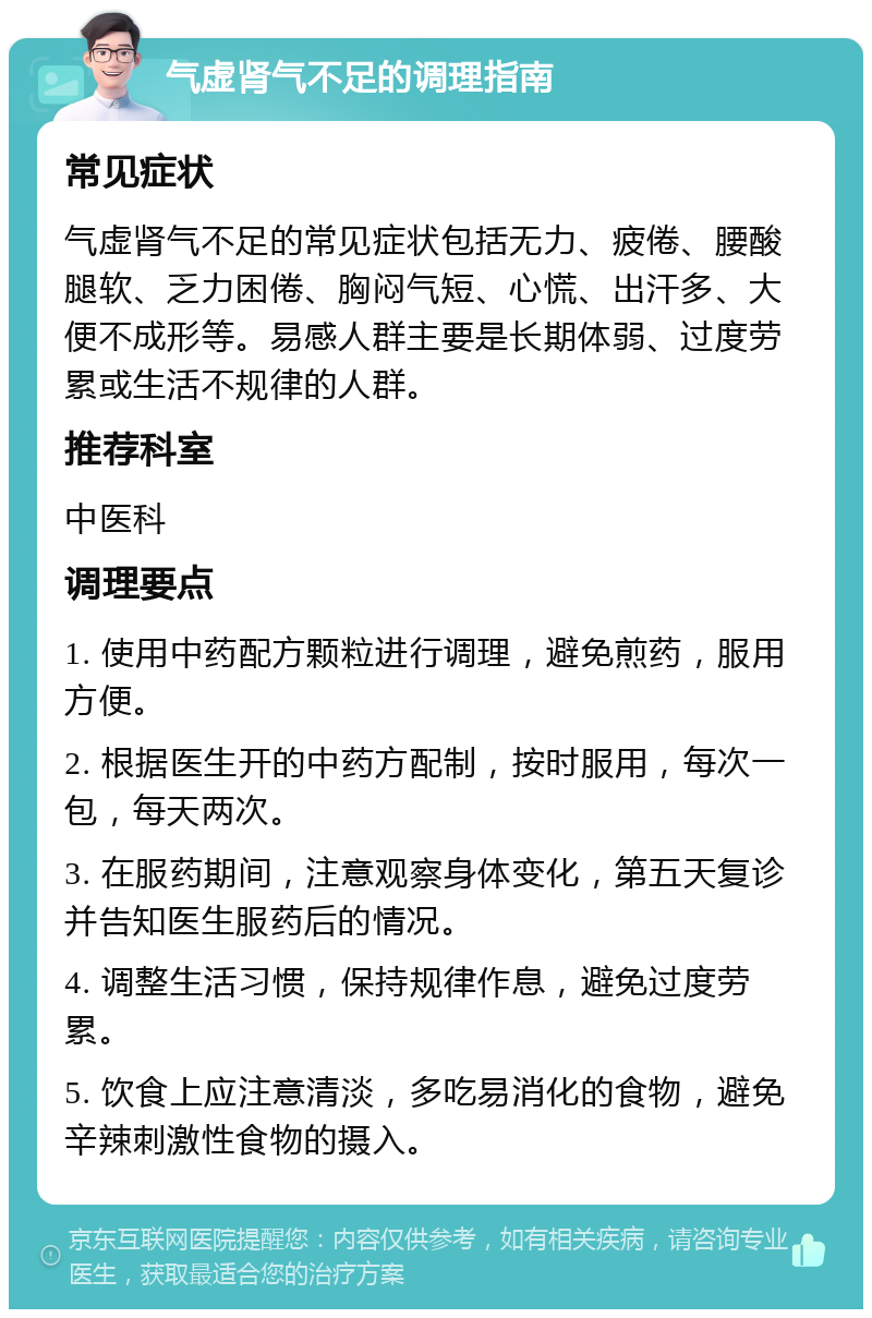 气虚肾气不足的调理指南 常见症状 气虚肾气不足的常见症状包括无力、疲倦、腰酸腿软、乏力困倦、胸闷气短、心慌、出汗多、大便不成形等。易感人群主要是长期体弱、过度劳累或生活不规律的人群。 推荐科室 中医科 调理要点 1. 使用中药配方颗粒进行调理，避免煎药，服用方便。 2. 根据医生开的中药方配制，按时服用，每次一包，每天两次。 3. 在服药期间，注意观察身体变化，第五天复诊并告知医生服药后的情况。 4. 调整生活习惯，保持规律作息，避免过度劳累。 5. 饮食上应注意清淡，多吃易消化的食物，避免辛辣刺激性食物的摄入。