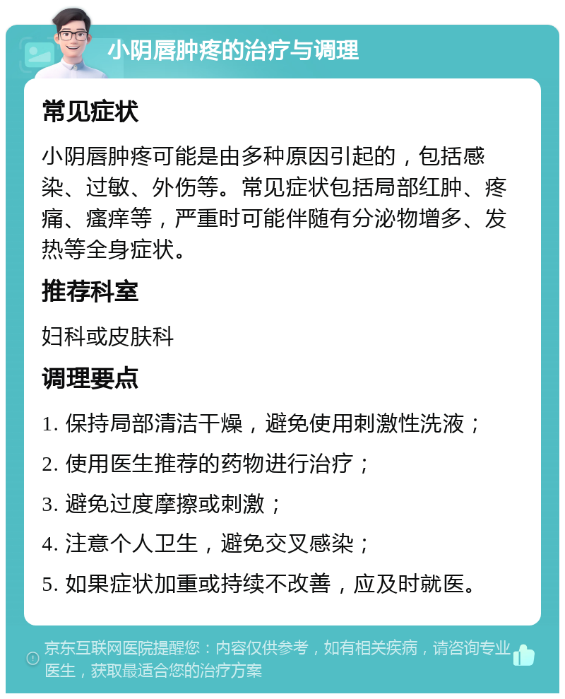 小阴唇肿疼的治疗与调理 常见症状 小阴唇肿疼可能是由多种原因引起的，包括感染、过敏、外伤等。常见症状包括局部红肿、疼痛、瘙痒等，严重时可能伴随有分泌物增多、发热等全身症状。 推荐科室 妇科或皮肤科 调理要点 1. 保持局部清洁干燥，避免使用刺激性洗液； 2. 使用医生推荐的药物进行治疗； 3. 避免过度摩擦或刺激； 4. 注意个人卫生，避免交叉感染； 5. 如果症状加重或持续不改善，应及时就医。