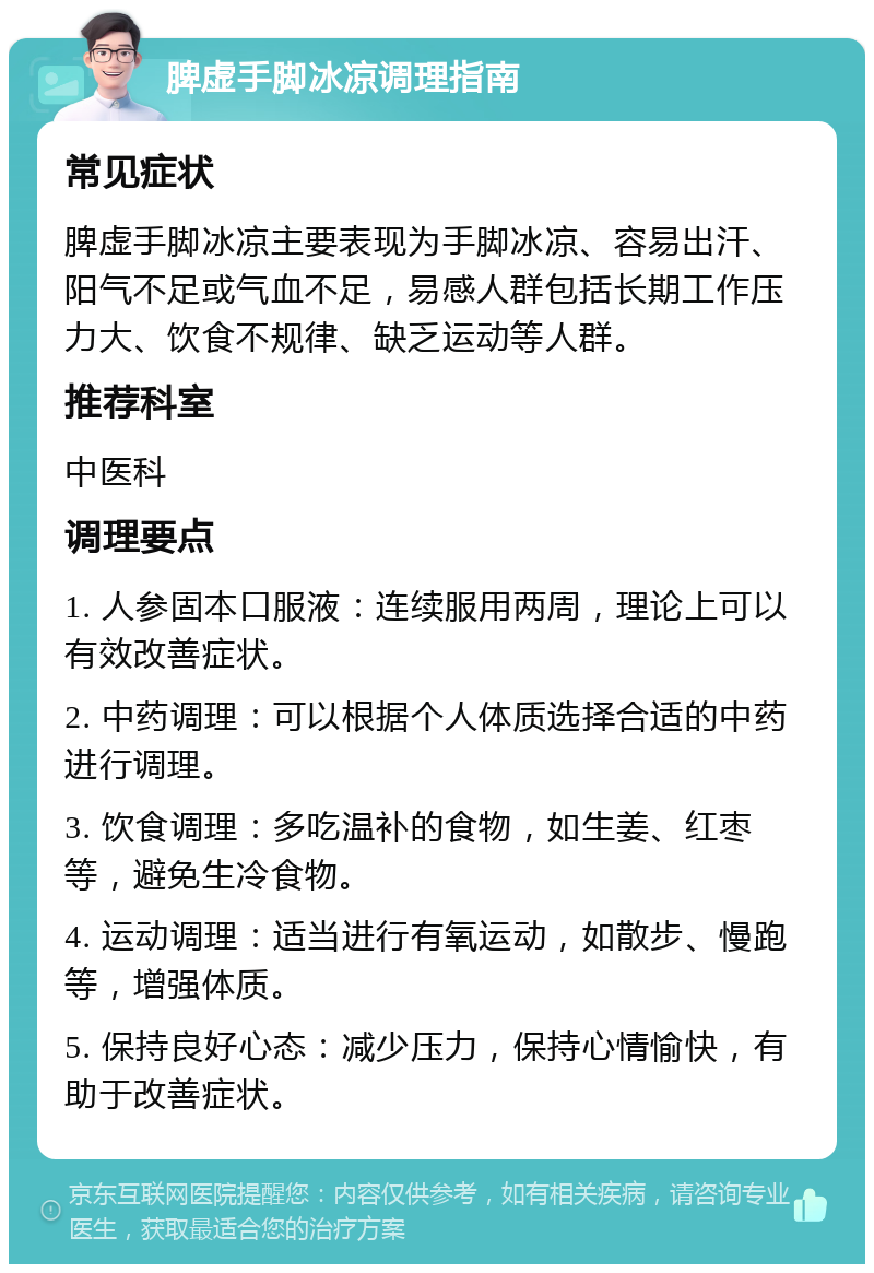 脾虚手脚冰凉调理指南 常见症状 脾虚手脚冰凉主要表现为手脚冰凉、容易出汗、阳气不足或气血不足，易感人群包括长期工作压力大、饮食不规律、缺乏运动等人群。 推荐科室 中医科 调理要点 1. 人参固本口服液：连续服用两周，理论上可以有效改善症状。 2. 中药调理：可以根据个人体质选择合适的中药进行调理。 3. 饮食调理：多吃温补的食物，如生姜、红枣等，避免生冷食物。 4. 运动调理：适当进行有氧运动，如散步、慢跑等，增强体质。 5. 保持良好心态：减少压力，保持心情愉快，有助于改善症状。