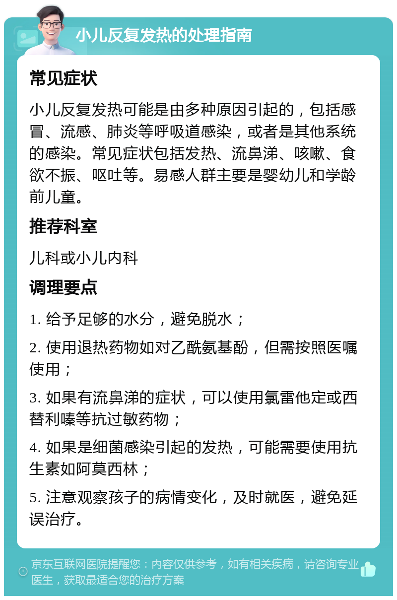 小儿反复发热的处理指南 常见症状 小儿反复发热可能是由多种原因引起的，包括感冒、流感、肺炎等呼吸道感染，或者是其他系统的感染。常见症状包括发热、流鼻涕、咳嗽、食欲不振、呕吐等。易感人群主要是婴幼儿和学龄前儿童。 推荐科室 儿科或小儿内科 调理要点 1. 给予足够的水分，避免脱水； 2. 使用退热药物如对乙酰氨基酚，但需按照医嘱使用； 3. 如果有流鼻涕的症状，可以使用氯雷他定或西替利嗪等抗过敏药物； 4. 如果是细菌感染引起的发热，可能需要使用抗生素如阿莫西林； 5. 注意观察孩子的病情变化，及时就医，避免延误治疗。