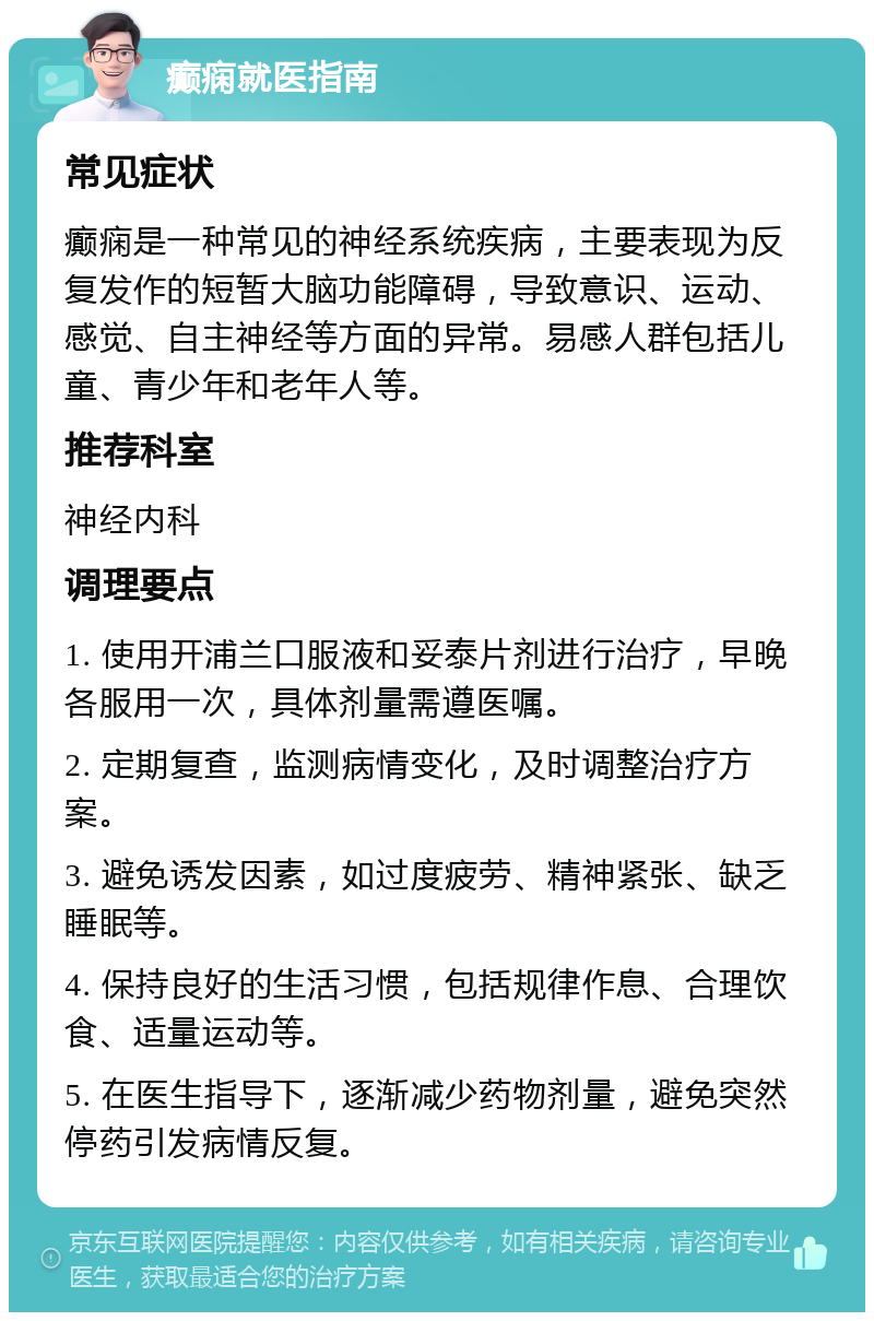 癫痫就医指南 常见症状 癫痫是一种常见的神经系统疾病，主要表现为反复发作的短暂大脑功能障碍，导致意识、运动、感觉、自主神经等方面的异常。易感人群包括儿童、青少年和老年人等。 推荐科室 神经内科 调理要点 1. 使用开浦兰口服液和妥泰片剂进行治疗，早晚各服用一次，具体剂量需遵医嘱。 2. 定期复查，监测病情变化，及时调整治疗方案。 3. 避免诱发因素，如过度疲劳、精神紧张、缺乏睡眠等。 4. 保持良好的生活习惯，包括规律作息、合理饮食、适量运动等。 5. 在医生指导下，逐渐减少药物剂量，避免突然停药引发病情反复。