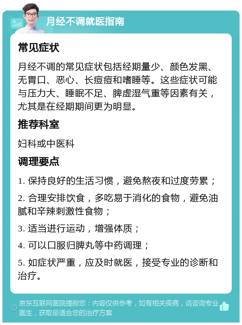 月经不调就医指南 常见症状 月经不调的常见症状包括经期量少、颜色发黑、无胃口、恶心、长痘痘和嗜睡等。这些症状可能与压力大、睡眠不足、脾虚湿气重等因素有关，尤其是在经期期间更为明显。 推荐科室 妇科或中医科 调理要点 1. 保持良好的生活习惯，避免熬夜和过度劳累； 2. 合理安排饮食，多吃易于消化的食物，避免油腻和辛辣刺激性食物； 3. 适当进行运动，增强体质； 4. 可以口服归脾丸等中药调理； 5. 如症状严重，应及时就医，接受专业的诊断和治疗。