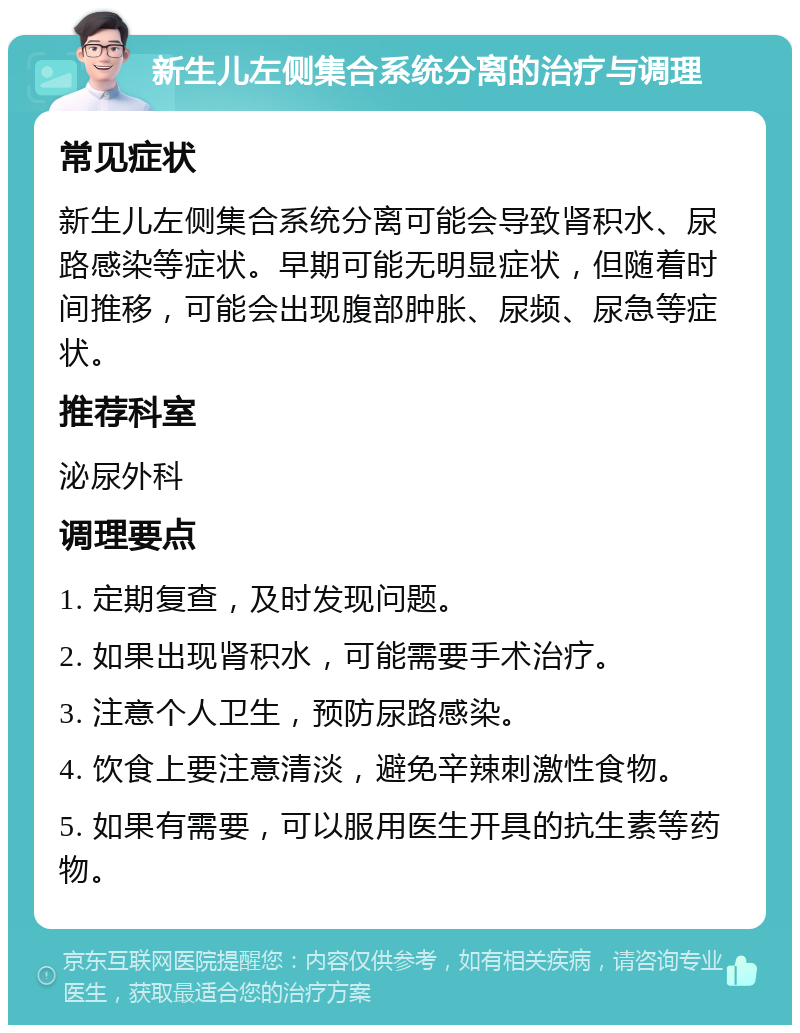 新生儿左侧集合系统分离的治疗与调理 常见症状 新生儿左侧集合系统分离可能会导致肾积水、尿路感染等症状。早期可能无明显症状，但随着时间推移，可能会出现腹部肿胀、尿频、尿急等症状。 推荐科室 泌尿外科 调理要点 1. 定期复查，及时发现问题。 2. 如果出现肾积水，可能需要手术治疗。 3. 注意个人卫生，预防尿路感染。 4. 饮食上要注意清淡，避免辛辣刺激性食物。 5. 如果有需要，可以服用医生开具的抗生素等药物。