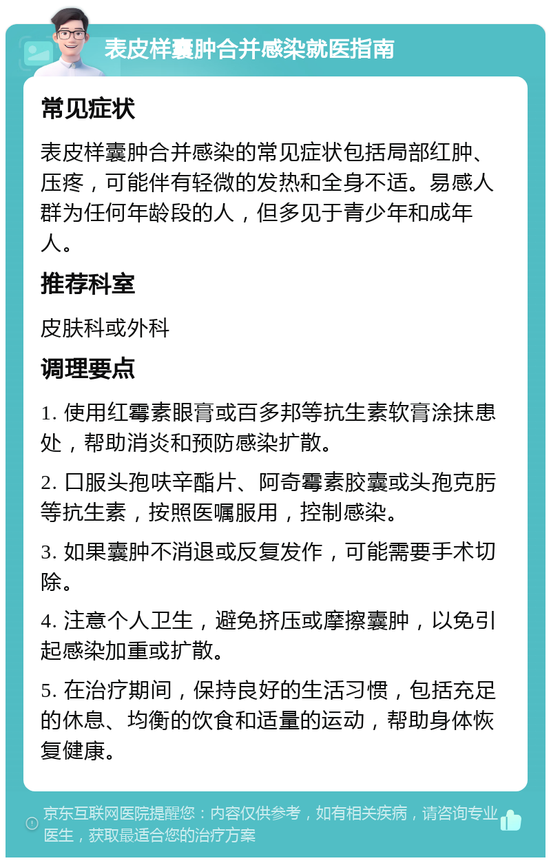 表皮样囊肿合并感染就医指南 常见症状 表皮样囊肿合并感染的常见症状包括局部红肿、压疼，可能伴有轻微的发热和全身不适。易感人群为任何年龄段的人，但多见于青少年和成年人。 推荐科室 皮肤科或外科 调理要点 1. 使用红霉素眼膏或百多邦等抗生素软膏涂抹患处，帮助消炎和预防感染扩散。 2. 口服头孢呋辛酯片、阿奇霉素胶囊或头孢克肟等抗生素，按照医嘱服用，控制感染。 3. 如果囊肿不消退或反复发作，可能需要手术切除。 4. 注意个人卫生，避免挤压或摩擦囊肿，以免引起感染加重或扩散。 5. 在治疗期间，保持良好的生活习惯，包括充足的休息、均衡的饮食和适量的运动，帮助身体恢复健康。