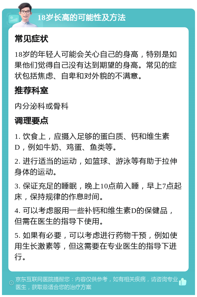 18岁长高的可能性及方法 常见症状 18岁的年轻人可能会关心自己的身高，特别是如果他们觉得自己没有达到期望的身高。常见的症状包括焦虑、自卑和对外貌的不满意。 推荐科室 内分泌科或骨科 调理要点 1. 饮食上，应摄入足够的蛋白质、钙和维生素D，例如牛奶、鸡蛋、鱼类等。 2. 进行适当的运动，如篮球、游泳等有助于拉伸身体的运动。 3. 保证充足的睡眠，晚上10点前入睡，早上7点起床，保持规律的作息时间。 4. 可以考虑服用一些补钙和维生素D的保健品，但需在医生的指导下使用。 5. 如果有必要，可以考虑进行药物干预，例如使用生长激素等，但这需要在专业医生的指导下进行。