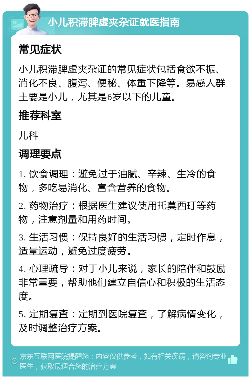 小儿积滞脾虚夹杂证就医指南 常见症状 小儿积滞脾虚夹杂证的常见症状包括食欲不振、消化不良、腹泻、便秘、体重下降等。易感人群主要是小儿，尤其是6岁以下的儿童。 推荐科室 儿科 调理要点 1. 饮食调理：避免过于油腻、辛辣、生冷的食物，多吃易消化、富含营养的食物。 2. 药物治疗：根据医生建议使用托莫西玎等药物，注意剂量和用药时间。 3. 生活习惯：保持良好的生活习惯，定时作息，适量运动，避免过度疲劳。 4. 心理疏导：对于小儿来说，家长的陪伴和鼓励非常重要，帮助他们建立自信心和积极的生活态度。 5. 定期复查：定期到医院复查，了解病情变化，及时调整治疗方案。