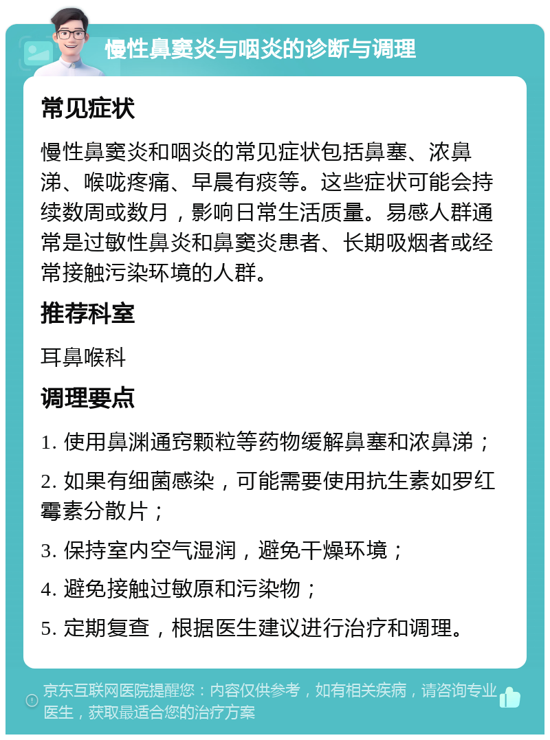 慢性鼻窦炎与咽炎的诊断与调理 常见症状 慢性鼻窦炎和咽炎的常见症状包括鼻塞、浓鼻涕、喉咙疼痛、早晨有痰等。这些症状可能会持续数周或数月，影响日常生活质量。易感人群通常是过敏性鼻炎和鼻窦炎患者、长期吸烟者或经常接触污染环境的人群。 推荐科室 耳鼻喉科 调理要点 1. 使用鼻渊通窍颗粒等药物缓解鼻塞和浓鼻涕； 2. 如果有细菌感染，可能需要使用抗生素如罗红霉素分散片； 3. 保持室内空气湿润，避免干燥环境； 4. 避免接触过敏原和污染物； 5. 定期复查，根据医生建议进行治疗和调理。