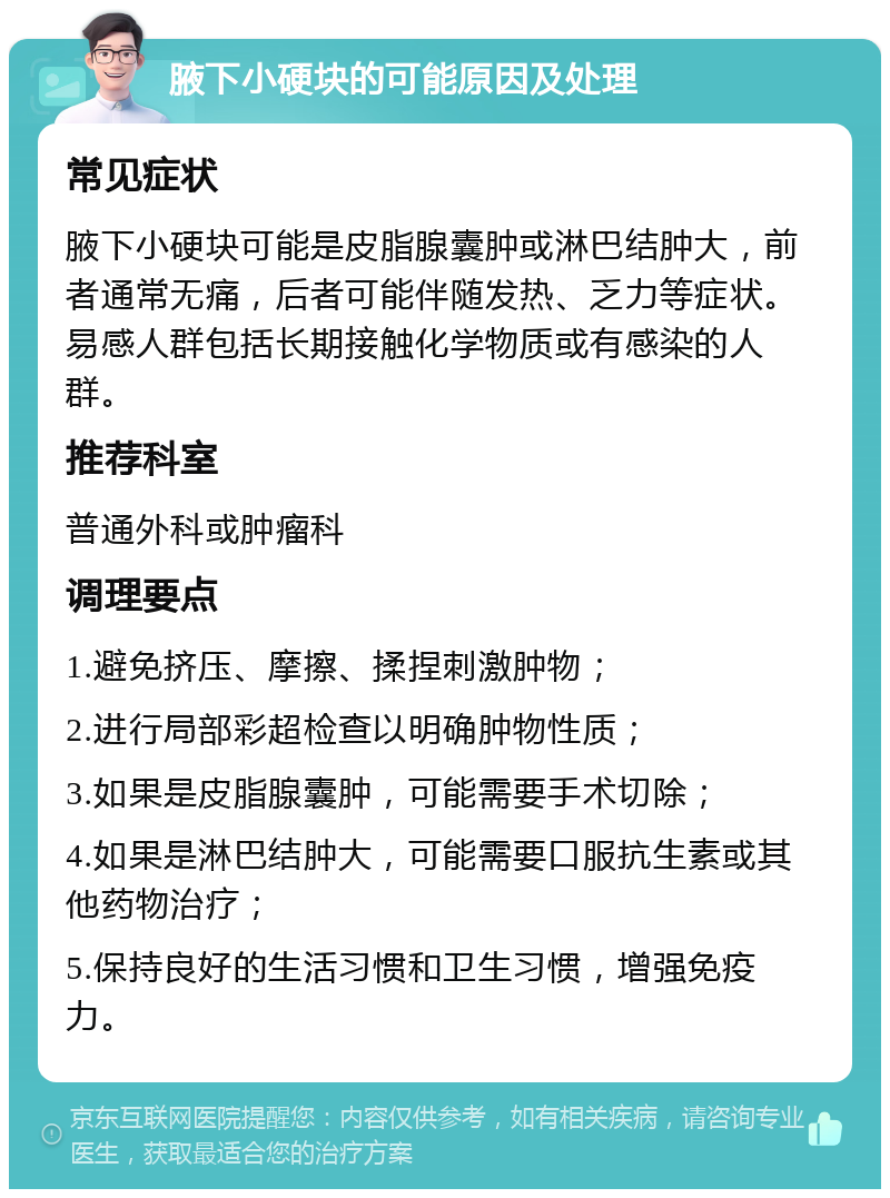 腋下小硬块的可能原因及处理 常见症状 腋下小硬块可能是皮脂腺囊肿或淋巴结肿大，前者通常无痛，后者可能伴随发热、乏力等症状。易感人群包括长期接触化学物质或有感染的人群。 推荐科室 普通外科或肿瘤科 调理要点 1.避免挤压、摩擦、揉捏刺激肿物； 2.进行局部彩超检查以明确肿物性质； 3.如果是皮脂腺囊肿，可能需要手术切除； 4.如果是淋巴结肿大，可能需要口服抗生素或其他药物治疗； 5.保持良好的生活习惯和卫生习惯，增强免疫力。