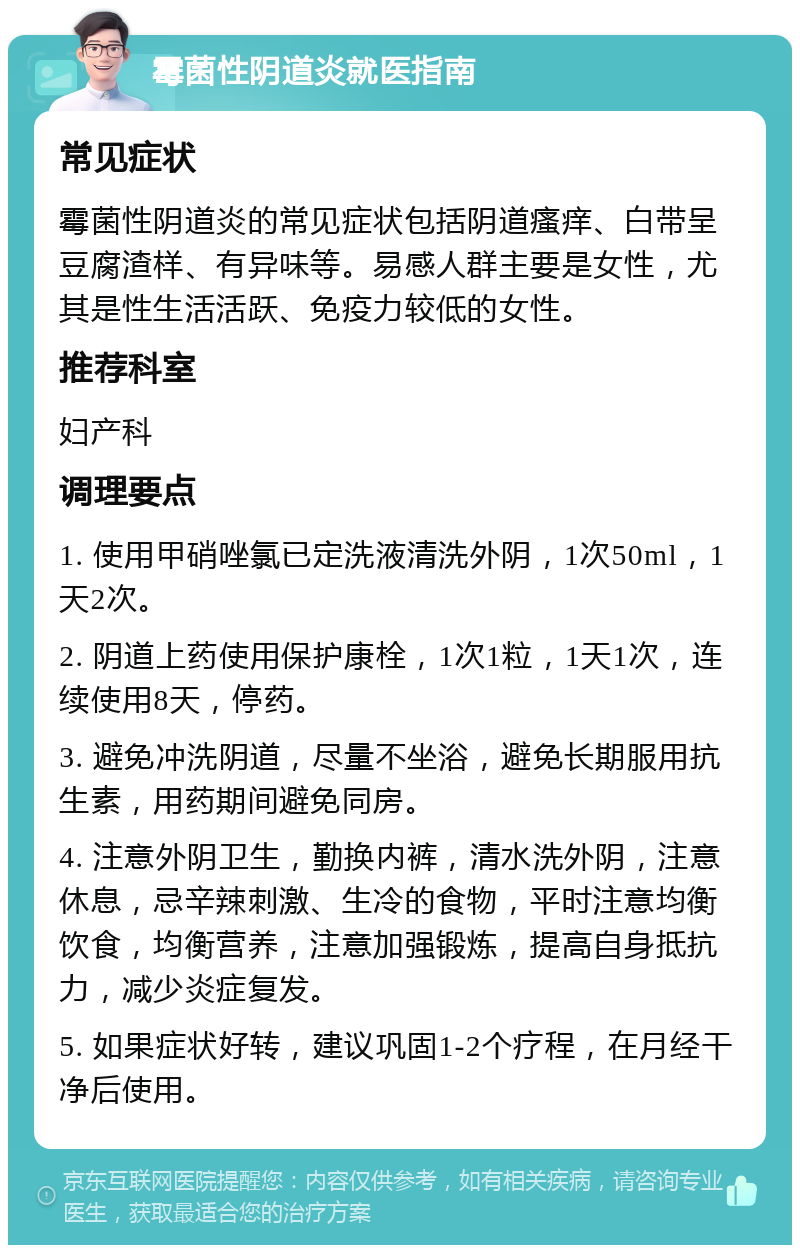 霉菌性阴道炎就医指南 常见症状 霉菌性阴道炎的常见症状包括阴道瘙痒、白带呈豆腐渣样、有异味等。易感人群主要是女性，尤其是性生活活跃、免疫力较低的女性。 推荐科室 妇产科 调理要点 1. 使用甲硝唑氯已定洗液清洗外阴，1次50ml，1天2次。 2. 阴道上药使用保护康栓，1次1粒，1天1次，连续使用8天，停药。 3. 避免冲洗阴道，尽量不坐浴，避免长期服用抗生素，用药期间避免同房。 4. 注意外阴卫生，勤换内裤，清水洗外阴，注意休息，忌辛辣刺激、生冷的食物，平时注意均衡饮食，均衡营养，注意加强锻炼，提高自身抵抗力，减少炎症复发。 5. 如果症状好转，建议巩固1-2个疗程，在月经干净后使用。