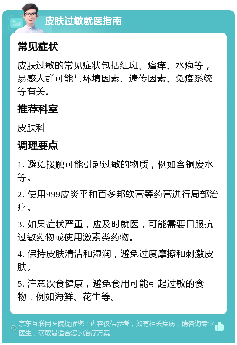 皮肤过敏就医指南 常见症状 皮肤过敏的常见症状包括红斑、瘙痒、水疱等，易感人群可能与环境因素、遗传因素、免疫系统等有关。 推荐科室 皮肤科 调理要点 1. 避免接触可能引起过敏的物质，例如含铜废水等。 2. 使用999皮炎平和百多邦软膏等药膏进行局部治疗。 3. 如果症状严重，应及时就医，可能需要口服抗过敏药物或使用激素类药物。 4. 保持皮肤清洁和湿润，避免过度摩擦和刺激皮肤。 5. 注意饮食健康，避免食用可能引起过敏的食物，例如海鲜、花生等。