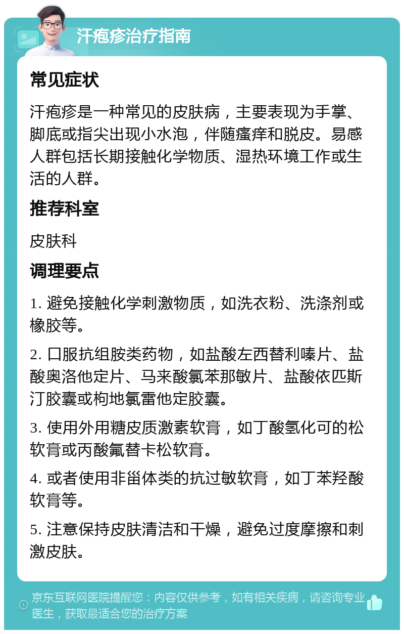 汗疱疹治疗指南 常见症状 汗疱疹是一种常见的皮肤病，主要表现为手掌、脚底或指尖出现小水泡，伴随瘙痒和脱皮。易感人群包括长期接触化学物质、湿热环境工作或生活的人群。 推荐科室 皮肤科 调理要点 1. 避免接触化学刺激物质，如洗衣粉、洗涤剂或橡胶等。 2. 口服抗组胺类药物，如盐酸左西替利嗪片、盐酸奥洛他定片、马来酸氯苯那敏片、盐酸依匹斯汀胶囊或枸地氯雷他定胶囊。 3. 使用外用糖皮质激素软膏，如丁酸氢化可的松软膏或丙酸氟替卡松软膏。 4. 或者使用非甾体类的抗过敏软膏，如丁苯羟酸软膏等。 5. 注意保持皮肤清洁和干燥，避免过度摩擦和刺激皮肤。