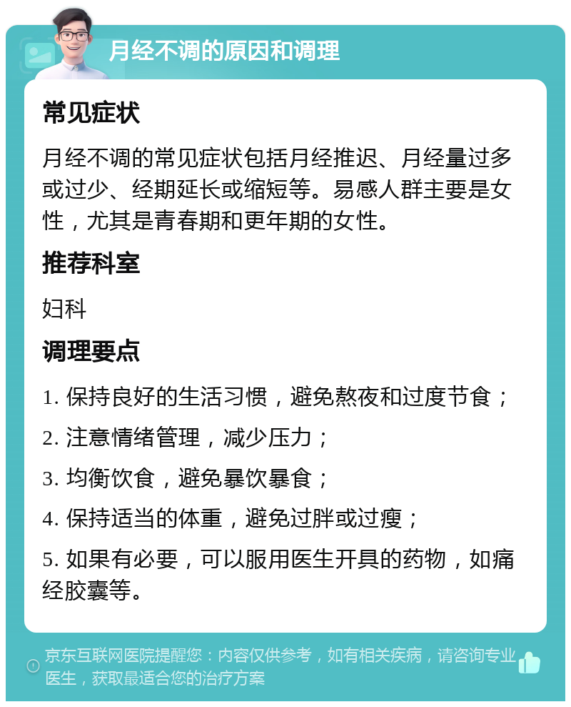 月经不调的原因和调理 常见症状 月经不调的常见症状包括月经推迟、月经量过多或过少、经期延长或缩短等。易感人群主要是女性，尤其是青春期和更年期的女性。 推荐科室 妇科 调理要点 1. 保持良好的生活习惯，避免熬夜和过度节食； 2. 注意情绪管理，减少压力； 3. 均衡饮食，避免暴饮暴食； 4. 保持适当的体重，避免过胖或过瘦； 5. 如果有必要，可以服用医生开具的药物，如痛经胶囊等。