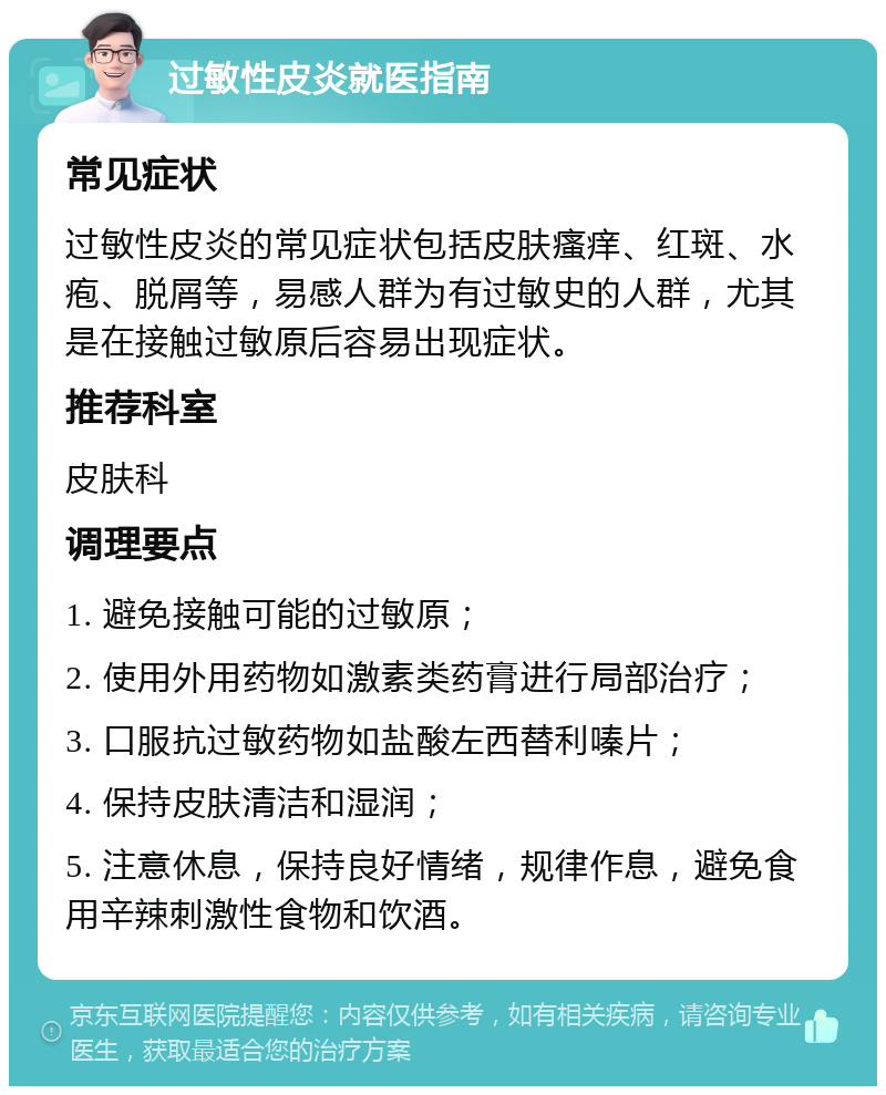 过敏性皮炎就医指南 常见症状 过敏性皮炎的常见症状包括皮肤瘙痒、红斑、水疱、脱屑等，易感人群为有过敏史的人群，尤其是在接触过敏原后容易出现症状。 推荐科室 皮肤科 调理要点 1. 避免接触可能的过敏原； 2. 使用外用药物如激素类药膏进行局部治疗； 3. 口服抗过敏药物如盐酸左西替利嗪片； 4. 保持皮肤清洁和湿润； 5. 注意休息，保持良好情绪，规律作息，避免食用辛辣刺激性食物和饮酒。